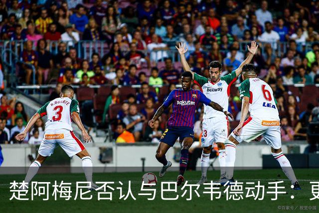 楚阿梅尼否认与巴尔韦德动手：更衣室小摩擦被放大成闹剧